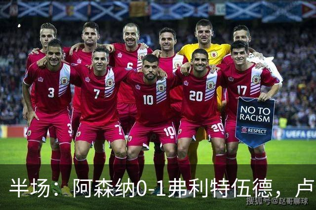 半场：阿森纳0-1弗利特伍德，卢帕洛-比破门，哲凯赖什失良机