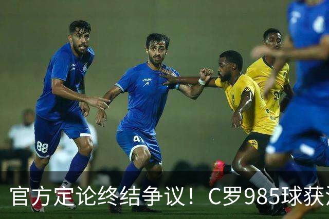 官方定论终结争议！C罗985球获沙特联认证，千球倒计时已越来越近