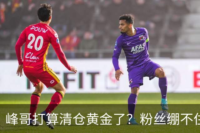 峰哥打算清仓黄金了？粉丝绷不住了：我是你颜粉，你一键清仓肯定很帅