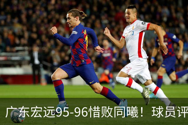 广东宏远95-96惜败同曦！球员评分：4人满分，2人良好，1人不合格