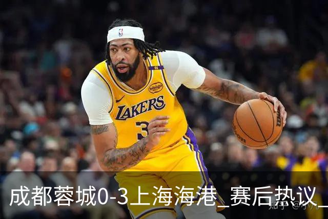 成都蓉城0-3上海海港 赛后热议 韦世豪会后悔吗？蓉城还有心气吗？