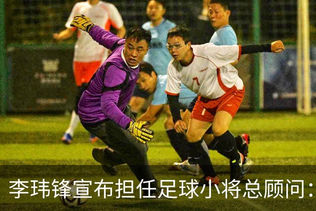 李玮锋宣布担任足球小将总顾问：董路是我的贵人恩人 不可能和他决裂