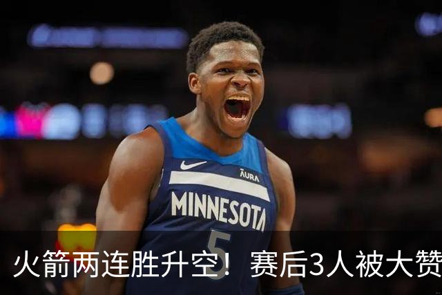 火箭两连胜升空！赛后3人被大赞特赞，球队已有夺冠的资本