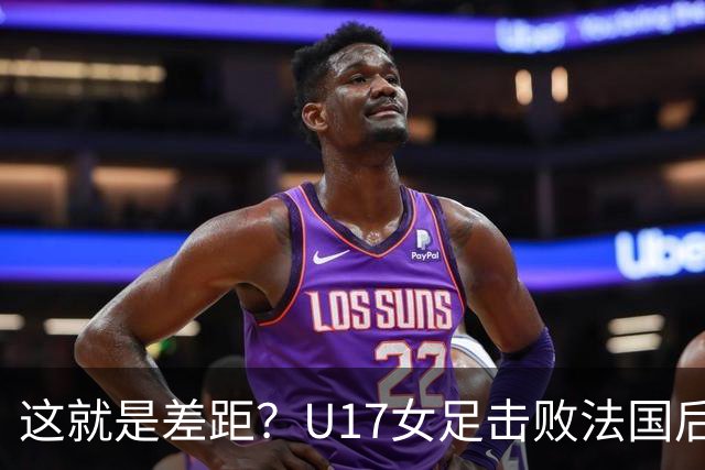 这就是差距？U17女足击败法国后 法媒一针见血 点出法国队输球原因