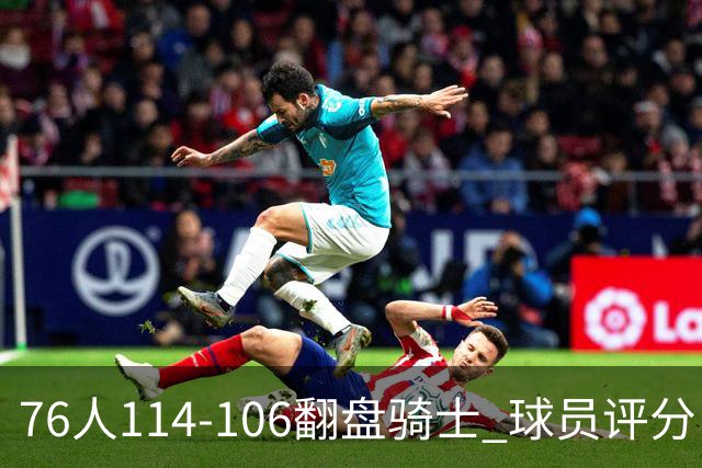 76人114-106翻盘骑士 球员评分：4人满分、3人达标、2人拉胯