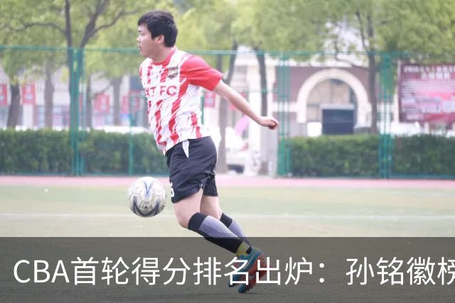 CBA首轮得分排名出炉：孙铭徽榜首，周琦第4，徐杰第8，贺希宁第11